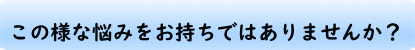 このような悩みをお持ちではありませんか？