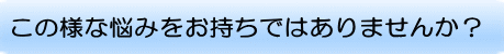 このような悩みをお持ちではありませんか？